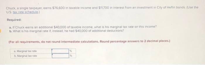 Chuck, a single taxpayer, earns $76,600 in taxable income and $11,700 in interest from an investment in City of Heflin bonds. (Use the
U.S. tax rate schedule.)
Required:
a. If Chuck earns an additional $40,000 of taxable income, what is his marginal tax rate on this income?
b. What is his marginal rate if, instead, he had $40,000 of additional deductions?
(For all requirements, do not round intermediate calculations. Round percentage answers to 2 decimal places.)
a Marginal tax
rate
b. Marginal tax rate
%
%