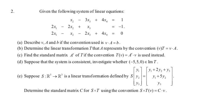 2.
Given the following system of linear equations:
3x, + 4x,
2x,
2x, +
-1.
2x,
X2
2.x, + 4x,
(a) Describe v, A and b if the convention used is v. A = b.
(b) Determine the linear transformation T'that A represents by the convention (v)T = v. A.
(c) Find the standard matrix A' of Tif the convention T(v) = A' v is used instead.
(d) Suppose that the system is consistent, investigate whether (-5,5,0) e Im T.
+2y, + y,
(e) Suppose S:R →R' is a linear transformation defined by S y,
+5y,
Determine the standard matrix C for SoT using the convention SoT(v)% C v.
