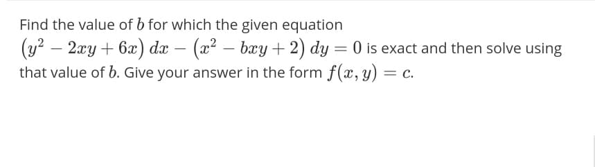 Find the value of b for which the given equation
(y? – 2xy + 6x) dx – (x² – bxy +2) dy = 0 is exact and then solve using
that value of b. Give your answer in the form f(x, y)
-
%3D
