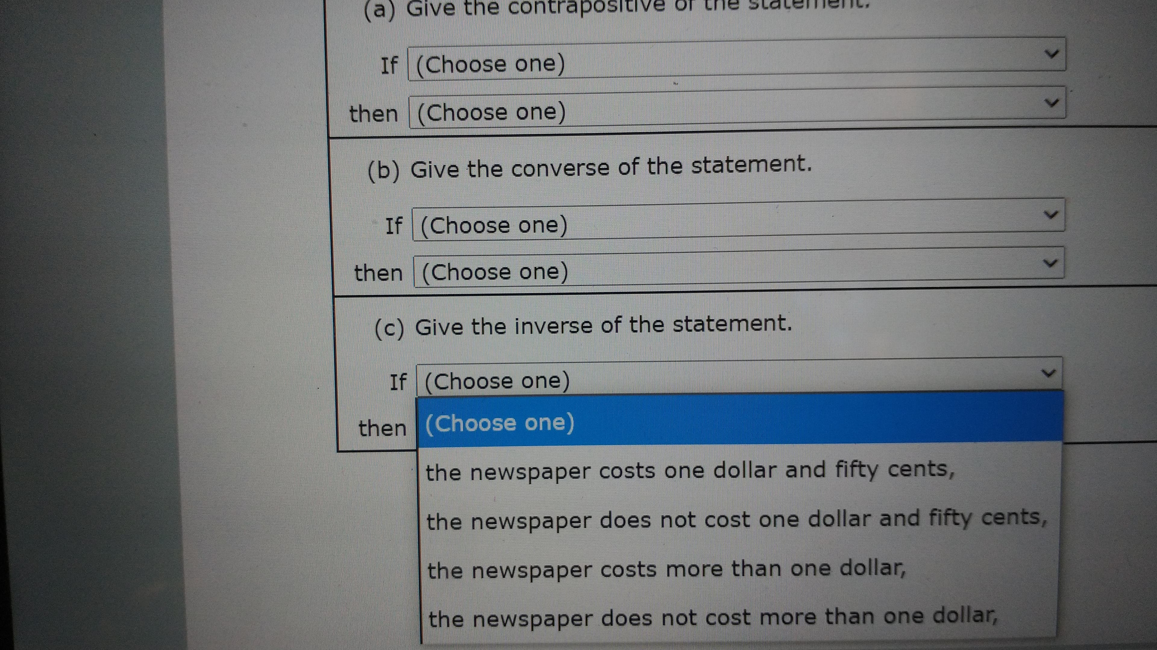 (a) Give the contraposltive of the meIC.
If (Choose one)
then (Choose one)
(b) Give the converse of the statement.
If (Choose one)
then (Choose one)
(c) Give the inverse of the statement.
If (Choose one)
then (Choose one)
the newspaper costs one dollar and fifty cents,
the newspaper does not cost one dollar and fifty cents,
the newspaper costs more than one dollar,
the newspaper does not cost more than one dollar,
