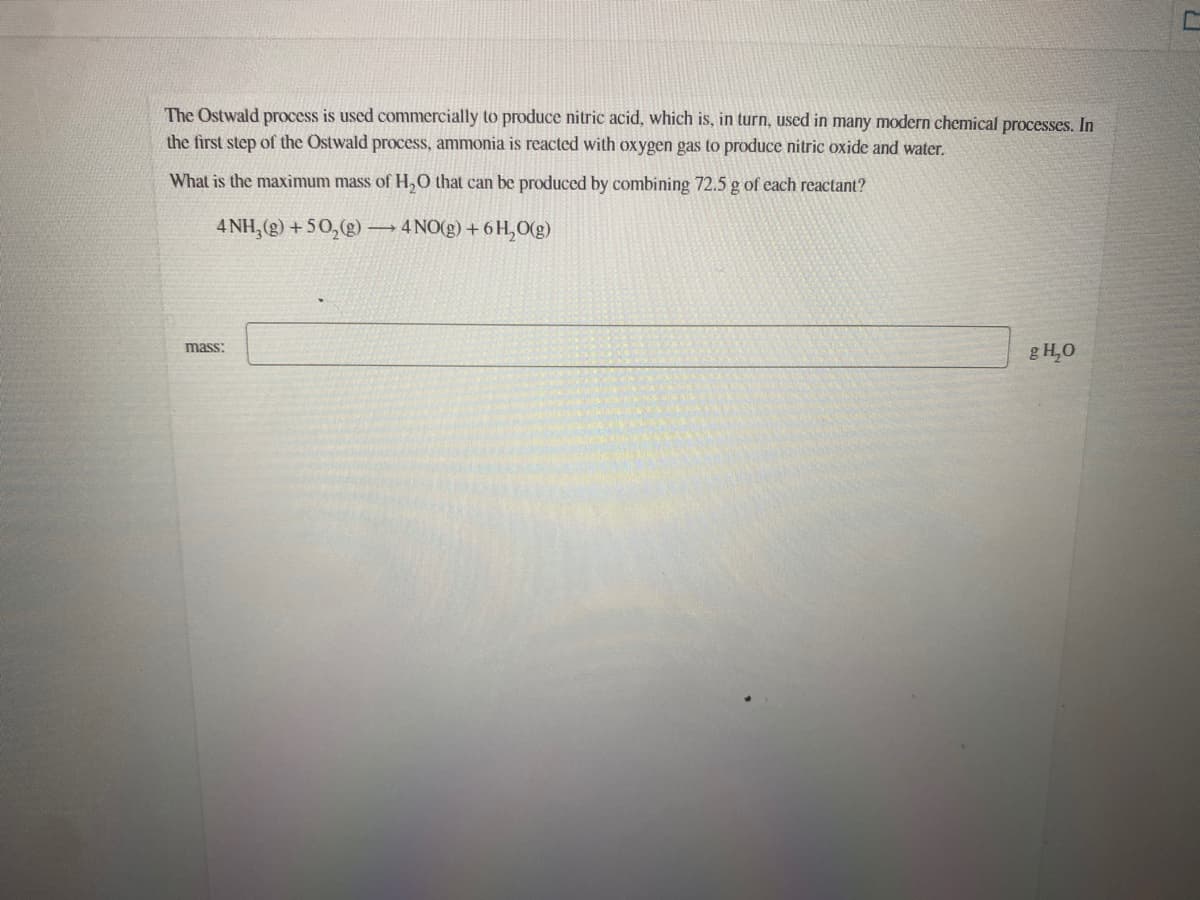 The Ostwald process is used commercially to produce nitric acid, which is, in turn, used in many modern chemical processes. In
the first step of the Ostwald process, ammonia is reacted with oxygen gas to produce nitric oxide and water.
What is the maximum mass of H,0 that can be produced by combining 72.5 g of each reactant?
4 NH, (g) + 50,(g)
4 NO(g) + 6H,O(g)
mass:
g H,0
