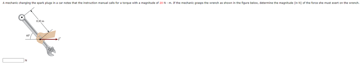 A mechanic changing the spark plugs in a car notes that the instruction manual calls for a torque with a magnitude of 20 N. m. If the mechanic grasps the wrench as shown in the figure below, determine the magnitude (in N) of the force she must exert on the wrench.
0.30 m