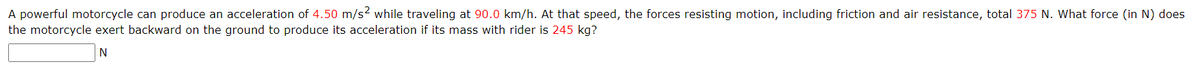 A powerful motorcycle can produce an acceleration of 4.50 m/s² while traveling at 90.0 km/h. At that speed, the forces resisting motion, including friction and air resistance, total 375 N. What force (in N) does
the motorcycle exert backward on the ground to produce its acceleration if its mass with rider is 245 kg?
N