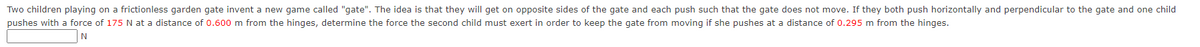 Two children playing on a frictionless garden gate invent a new game called "gate". The idea is that they will get on opposite sides of the gate and each push such that the gate does not move. If they both push horizontally and perpendicular to the gate and one child
pushes with a force of 175 N at a distance of 0.600 m from the hinges, determine the force the second child must exert in order to keep the gate from moving if she pushes at a distance of 0.295 m from the hinges.
N