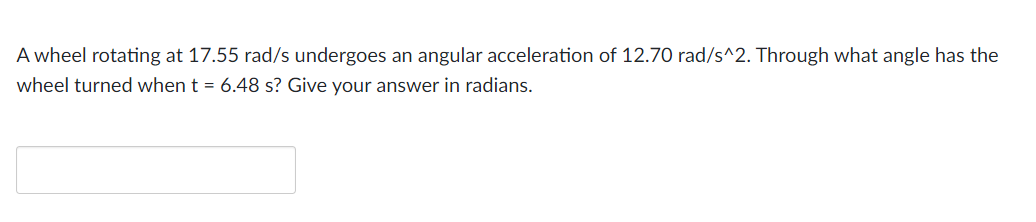 A wheel rotating at 17.55 rad/s undergoes an angular acceleration of 12.70 rad/s^2. Through what angle has the
wheel turned when t = 6.48 s? Give your answer in radians.