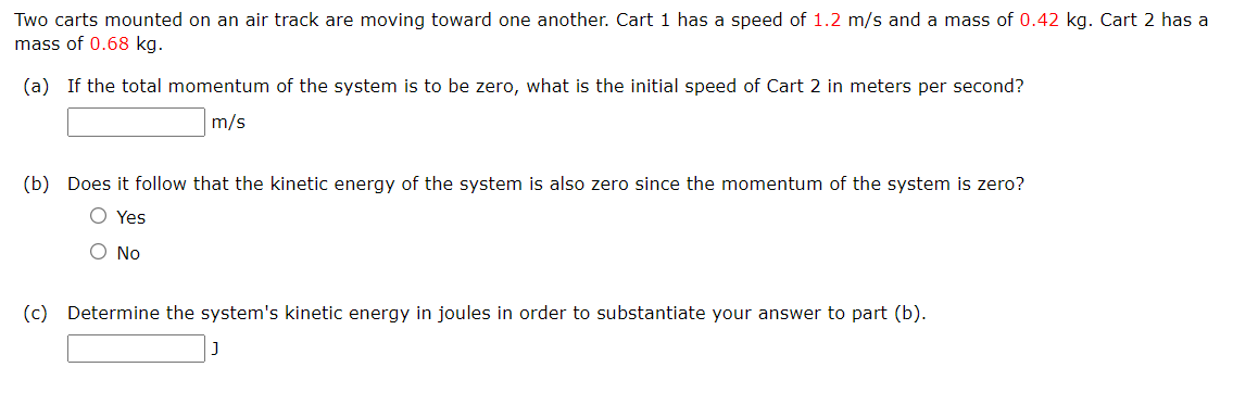 Two carts mounted on an air track are moving toward one another. Cart 1 has a speed of 1.2 m/s and a mass of 0.42 kg. Cart 2 has a
mass of 0.68 kg.
(a) If the total momentum of the system is to be zero, what is the initial speed of Cart 2 in meters per second?
m/s
(b) Does it follow that the kinetic energy of the system is also zero since the momentum of the system is zero?
O Yes
O No
(c) Determine the system's kinetic energy in joules in order to substantiate your answer to part (b).