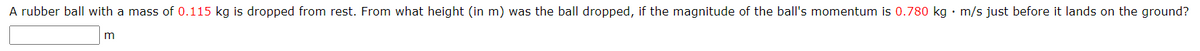 A rubber ball with a mass of 0.115 kg is dropped from rest. From what height (in m) was the ball dropped, if the magnitude of the ball's momentum is 0.780 kg m/s just before it lands on the ground?
m