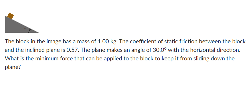30.0
The block in the image has a mass of 1.00 kg. The coefficient of static friction between the block
and the inclined plane is 0.57. The plane makes an angle of 30.0° with the horizontal direction.
What is the minimum force that can be applied to the block to keep it from sliding down the
plane?