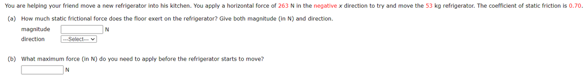 You are helping your friend move a new refrigerator into his kitchen. You apply a horizontal force of 263 N in the negative x direction to try and move the 53 kg refrigerator. The coefficient of static friction is 0.70.
(a) How much static frictional force does the floor exert on the refrigerator? Give both magnitude (in N) and direction.
magnitude
N
direction
-Select--- ✓
(b) What maximum force (in N) do you need to apply before the refrigerator starts to move?
N