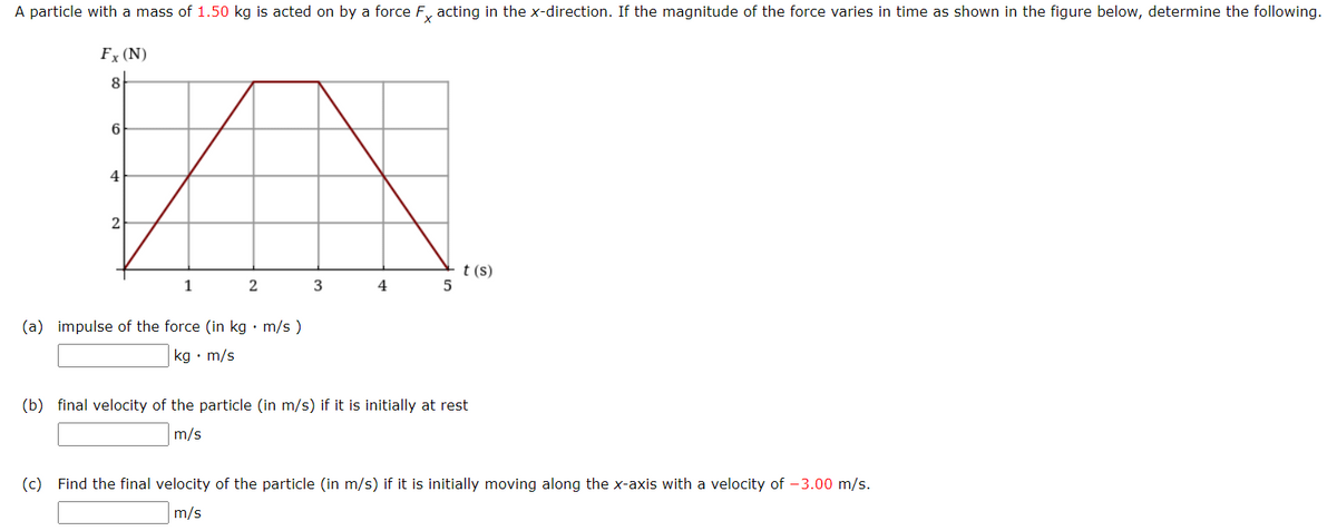 A particle with a mass of 1.50 kg is acted on by a force Fx acting in the x-direction. If the magnitude of the force varies in time as shown in the figure below, determine the following.
Fx (N)
8
6
4
2
1
2
(a) impulse of the force (in kg. m/s)
kg. m/s
3
4
5
t (s)
(b) final velocity of the particle (in m/s) if it is initially at est
m/s
(c) Find the final velocity of the particle (in m/s) if it is initially moving along the x-axis with a velocity of -3.00 m/s.
m/s