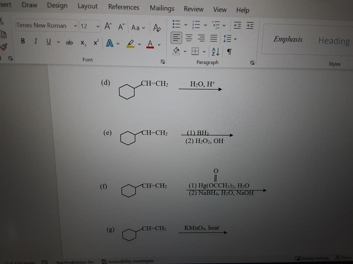 sert Draw Design Layout
References
Mailings
View Help
Review
Times New Roman
v 12
A A Aav
三 三
三 == 三。
,田、 T
BIUab x, x A e A.
Emphasis
Heading
Font
Paragraph
Styles
(d)
CH=CH2
НО, Н"
_(1) BH3
(2) Н2О, ОН
(e)
CH=CH2
(1) Hg(OCCH3)2, H2O
(2) NaBH4, H2O, NaOH
(f)
CH=CH2
(g)
CH=CH2
KMNO4, heat
Display Settings Focus
5 of 216 words
Text Predictions: On
* Accessibility: Investigate
lili
127
