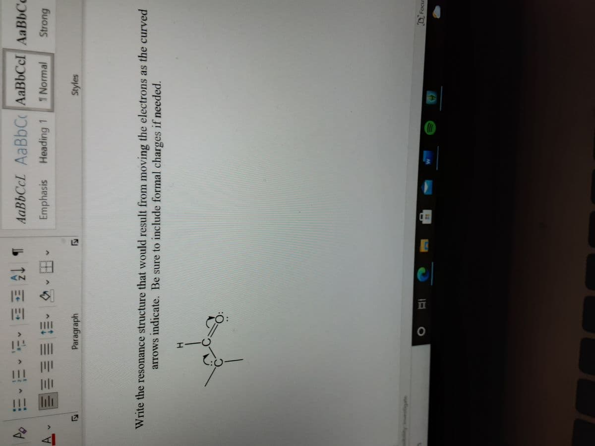 12
lı
b 13三^,业,理
Emphasis Heading 1
AaBbCcL AaBbC AaBbCcI AaBbCc
三、 、田
1 Normal
Strong
Paragraph
Styles
Write the resonance structure that would result from moving the electrons as the curved
arrows indicate. Be sure to include formal charges if needed.
ity Investigate
DFocus
五
