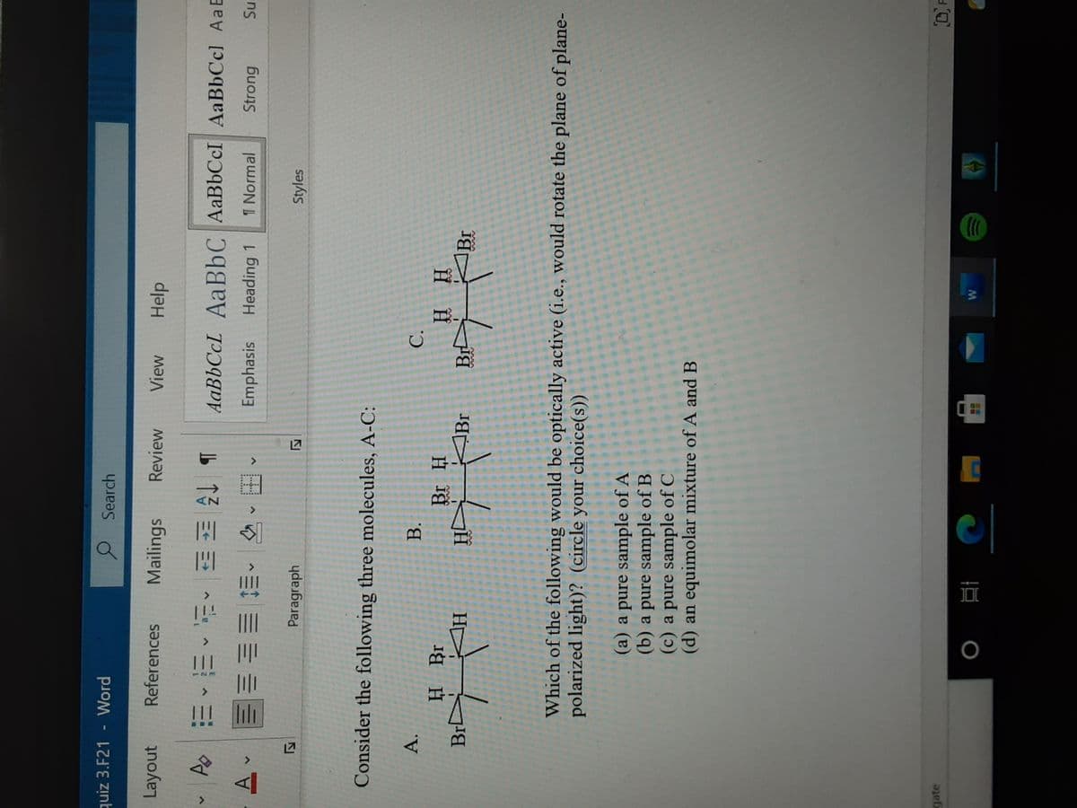 w/
quiz 3.F21
Word
O Search
Layout
References Mailings
Review
View
Help
b 3 ^些,叫,
Emphasis
AaBbCcL AABBC AaBbCcI AaBbCcl Aa E
Heading 1
1 Normal
Strong
田、、三 即业
Paragraph
Styles
Consider the following three molecules, A-C:
A.
H Br
B.
C.
H.
Br
Br
HD
Which of the following would be optically active (i.e., would rotate the plane of plane-
polarized light)? (circle your choice(s))
(a) a pure sample of A
(b) a pure sample of B
(c) a pure sample of C
(d) an equimolar mixture of A and B
gate
DF
