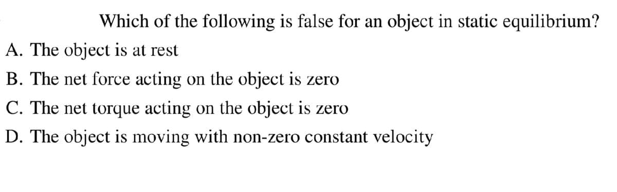 Which of the following is false for an object in static equilibrium?
A. The object is at rest
B. The net force acting on the object is zero
C. The net torque acting on the object is zero
D. The object is moving with non-zero constant velocity
