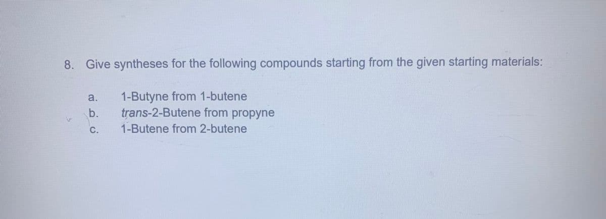 8. Give syntheses for the following compounds starting from the given starting materials:
a.
1-Butyne from 1-butene
b.
trans-2-Butene from propyne
C.
1-Butene from 2-butene