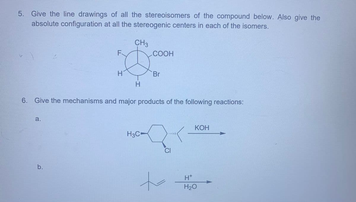 5. Give the line drawings of all the stereoisomers of the compound below. Also give the
absolute configuration at all the stereogenic centers in each of the isomers.
F
CH3
COOH
H
H
Br
6. Give the mechanisms and major products of the following reactions:
a.
b.
H3C
CI
H+
H₂O
KOH