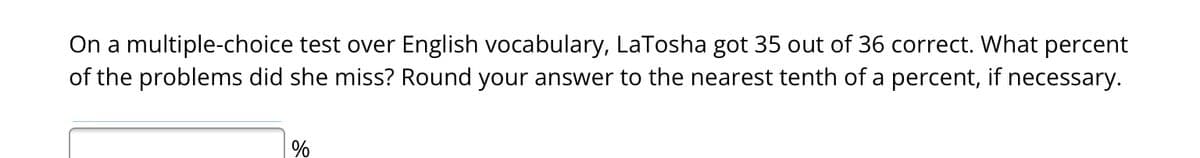 On a multiple-choice test over English vocabulary, LaTosha got 35 out of 36 correct. What percent
of the problems did she miss? Round your answer to the nearest tenth of a percent, if necessary.
%