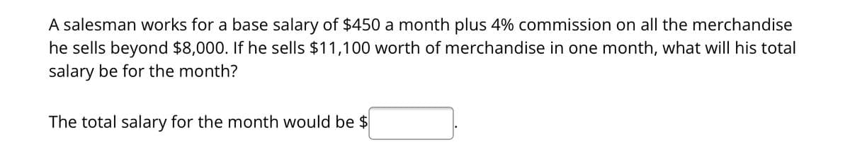 A salesman works for a base salary of $450 a month plus 4% commission on all the merchandise
he sells beyond $8,000. If he sells $11,100 worth of merchandise in one month, what will his total
salary be for the month?
The total salary for the month would be $