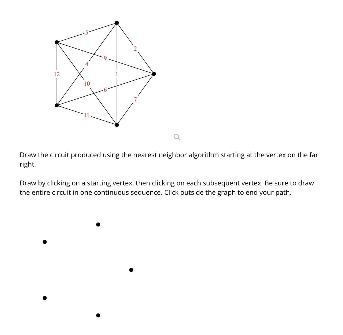 12
10
Draw the circuit produced using the nearest neighbor algorithm starting at the vertex on the far
right.
Draw by clicking on a starting vertex, then clicking on each subsequent vertex. Be sure to draw
the entire circuit in one continuous sequence. Click outside the graph to end your path.