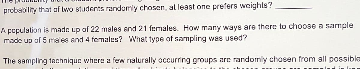 probability that of two students randomly chosen, at least one prefers weights?
A population is made up of 22 males and 21 females. How many ways are there to choose a sample
made up of 5 males and 4 females? What type of sampling was used?
The sampling technique where a few naturally occurring groups are randomly chosen from all possible
kno