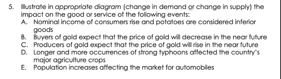 5. Illustrate in appropriate diagram (change in demand or change in supply) the
impact on the good or service of the following events:
A. Nominal income of consumers rise and potatoes are considered inferior
goods
B. Buyers of gold expect that the price of gold will decrease in the near future
C. Producers of gold expect that the price of gold will rise in the near future
D. Longer and more occurrences of strong typhoons affected the country's
major agriculture crops
E.
Population increases affecting the market for automobiles