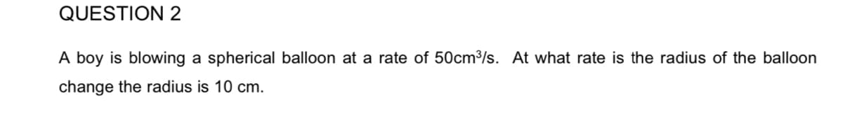 QUESTION 2
A boy is blowing a spherical balloon at a rate of 50cm³/s. At what rate is the radius of the balloon
change the radius is 10 cm.
