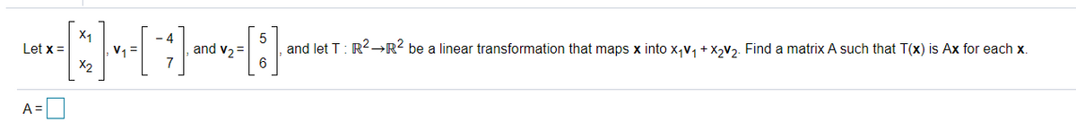 X1
Let x =
- 4
and v2 =
6.
and let T: R2-→R? be a linear transformation that maps x into x,v, + X,V2. Find a matrix A such that T(x) is Ax for each x.
X2
A =
