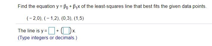 Find the equation y = Po + B,x of the least-squares line that best fits the given data points.
(- 2,0), (- 1,2), (0,3), (1,5)
The line is y = + ( Dx.
(Type integers or decimals.)
