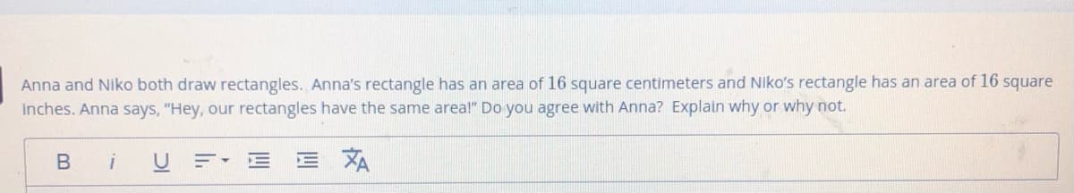 Anna and Niko both draw rectangles. Anna's rectangle has an area of 16 square centimeters and Niko's rectangle has an area of 16 square
inches. Anna says, "Hey, our rectangles have the same area!" Do you agree with Anna? Explain why or why not.
B iU
E XA
