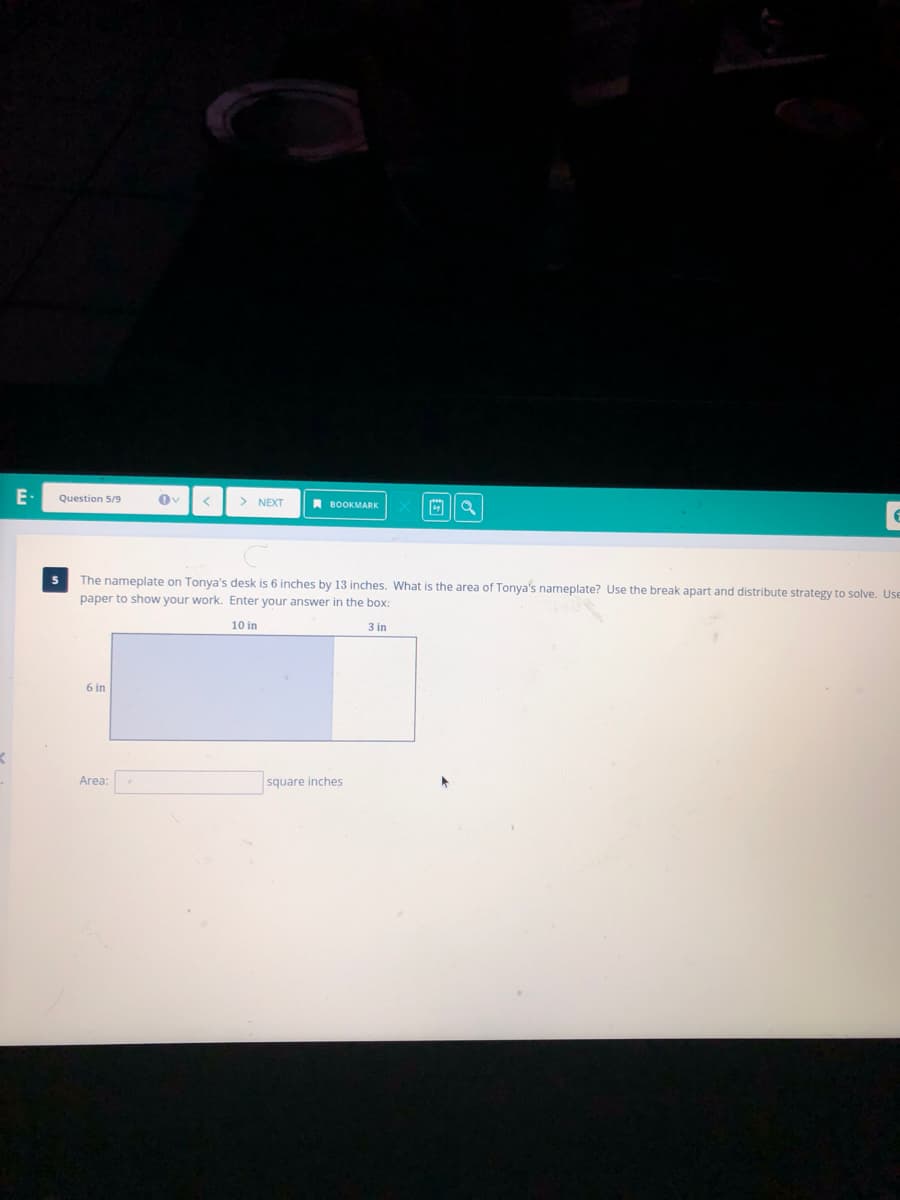 E-
Question 5/9
> NEXT
A BOOKMARK
The nameplate on Tonya's desk is 6 inches by 13 inches. What is the area of Tonya's nameplate? Use the break apart and distribute strategy to solve. Use
paper to show your work. Enter your answer in the box:
10 in
3 in
6 in
Area:
square inches
