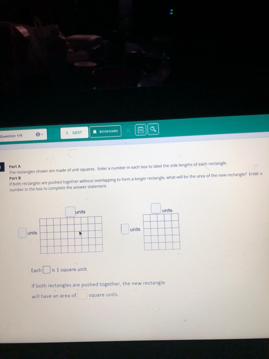 Question 1/9
NEXT
A BOOKMARK
Part A
The rectangles shown are made of unit squares. Enter a number in each box to label the side lengths of each rectangle.
Part B
If both rectangles are pushed together without overlapping to form a longer rectangle, what will be the area of the new rectangle? Enter a
number in the box to complete the answer statement.
units
units
units
units
Each is 1 square unit.
If both rectangles are pushed together, the new rectangle
will have an area of
square units.
