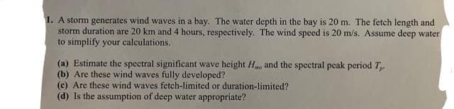 1. A storm generates wind waves in a bay. The water depth in the bay is 20 m. The fetch length and
storm duration are 20 km and 4 hours, respectively. The wind speed is 20 m/s. Assume deep water
to simplify your calculations.
(a) Estimate the spectral significant wave height H and the spectral peak period T.
(b) Are these wind waves fully developed?
(c) Are these wind waves fetch-limited or duration-limited?
(d) Is the assumption of deep water appropriate?
