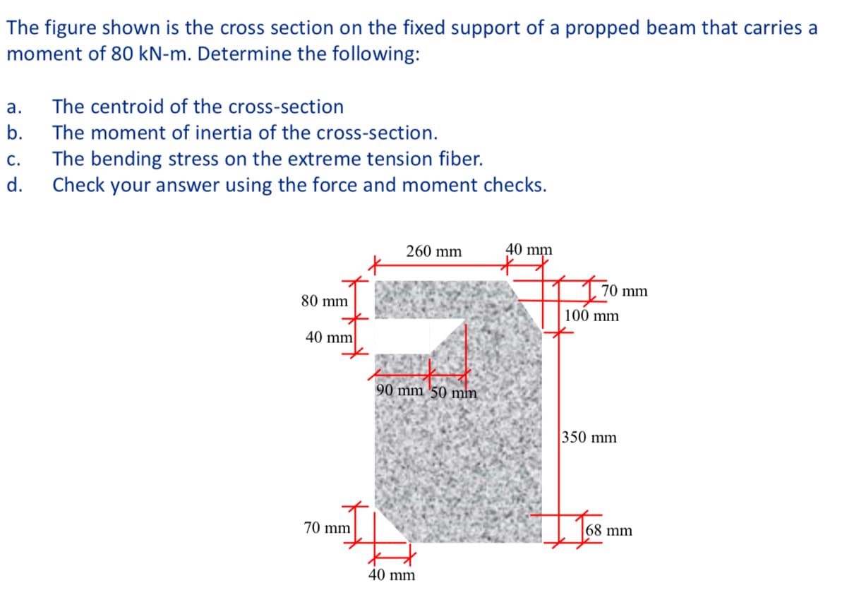 The figure shown is the cross section on the fixed support of a propped beam that carries a
moment of 80 kN-m. Determine the following:
а.
The centroid of the cross-section
b.
The moment of inertia of the cross-section.
The bending stress on the extreme tension fiber.
Check your answer using the force and moment checks.
С.
d.
260 mm
40 mm
70 mm
80 mm
100 mm
40 mm
90 mm '50 mm
350 mm
68 mm
70 mm
40 mm
