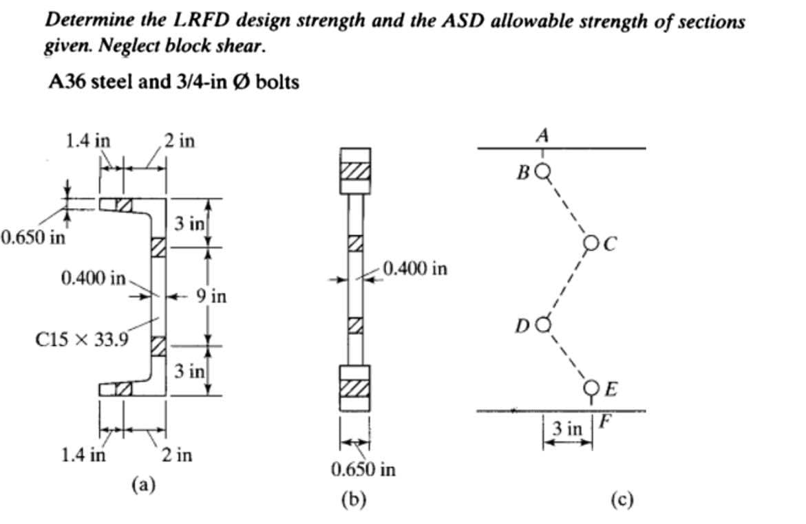 Determine the LRFD design strength and the ASD allowable strength of sections
given. Neglect block shear.
A36 steel and 3/4-in Ø bolts
1.4 in
2 in
A
BQ
3 in
0.650 in
0.400 in
0.400 in-
+ 9 in
C15 х 33.9
3 in
QE
3 in
1.4 in
2 in
0.650 in
(a)
(b)
(c)
