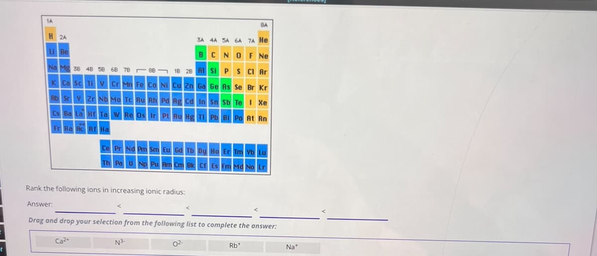 t
1A
H 2A
Li Be
8A
3A 4A 5A 6A 7A He
BCNO F Ne
Na Mg 38 48 58 68 78 88 18 28 Al Si P S Cl Ar
K Ca Sc Ti V Cr Mn Fe Co Ni Cu Zn Ga Ge As Se Br Kr
Rb Sr Y Zr Nb Mo Tc Ru Rh Pd Ag Cd In Sn Sb Te I Xe
Cs Ba La Hf Ta W Re Os Ir Pt Au Hg Tl Pb Bi Po At Rn
Fr Ra Ac Rf Ha
Ce Pr Nd Pm Sm Eu Gd Tb Dy Ho Er Tm Yb Lu
Th Pa U Np Pu Am Cm Bk Cf Es Fm Md No Lr
Rank the following ions in increasing ionic radius:
Answer:
Drag and drop your selection from the following list to complete the answer:
Ca2+
N3-
02-
Rb+
Na⭑*