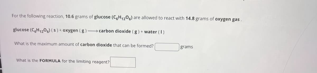 For the following reaction, 10.6 grams of glucose (C6H1206) are allowed to react with 14.8 grams of oxygen gas.
glucose (C6H12O6) (s) + oxygen (g)-carbon dioxide (g) + water (1)
What is the maximum amount of carbon dioxide that can be formed?
grams
What is the FORMULA for the limiting reagent?