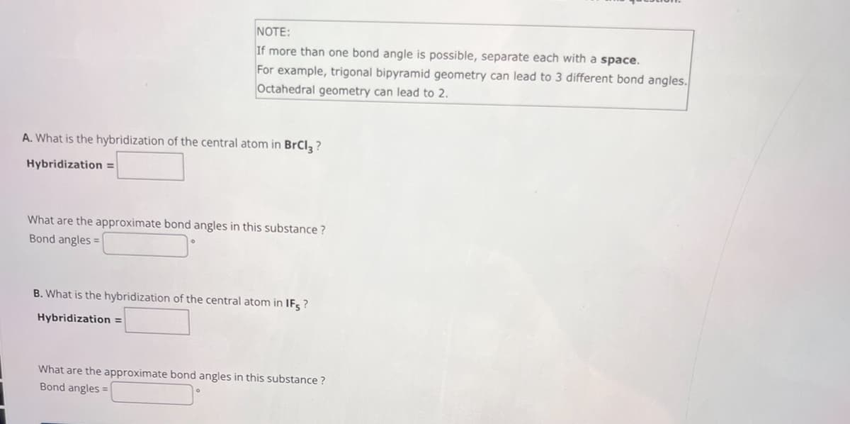 NOTE:
If more than one bond angle is possible, separate each with a space.
For example, trigonal bipyramid geometry can lead to 3 different bond angles.
Octahedral geometry can lead to 2.
A. What is the hybridization of the central atom in BrCl 3 ?
Hybridization =
What are the approximate bond angles in this substance?
Bond angles:
B. What is the hybridization of the central atom in IFS?
Hybridization =
What are the approximate bond angles in this substance?
Bond angles =