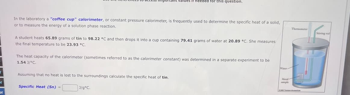 needed for this question.
In the laboratory a "coffee cup" calorimeter, or constant pressure calorimeter, is frequently used to determine the specific heat of a solid,
or to measure the energy of a solution phase reaction.
A student heats 65.89 grams of tin to 98.22 °C and then drops it into a cup containing 79.41 grams of water at 20.89 °C. She measures
the final temperature to be 23.93 °C.
The heat capacity of the calorimeter (sometimes referred to as the calorimeter constant) was determined in a separate experiment to be
1.54 3/°C.
Assuming that no heat is lost to the surroundings calculate the specific heat of tin.
t
Specific Heat (Sn)
=
J/g°C.
ot
Winer-
Metal-
sample
Thermometer
Stirri
trod