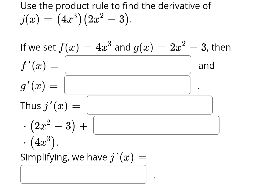 Use the product rule to find the derivative of
j(x) = (4x³) (2x² −– 3).
If we set f(x)
ƒ'(x) =
g'(x)
Thus j'(x) =
=
=
=
=
4x³ and g(x) 2x²
· (2x² − 3) +
(4x³).
Simplifying, we have j'(x)
=
=
3, then
and