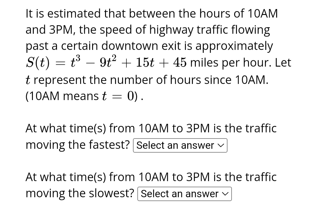 It is estimated that between the hours of 10AM
and 3PM, the speed of highway traffic flowing
past a certain downtown exit is approximately
S(t) = t³ - 9t² + 15t + 45 miles per hour. Let
t represent the number of hours since 10AM.
(10AM means t
=
0).
At what time(s) from 10AM to 3PM is the traffic
moving the fastest? [Select an answer ✓
At what time(s) from 10AM to 3PM is the traffic
moving the slowest? Select an answer ✓