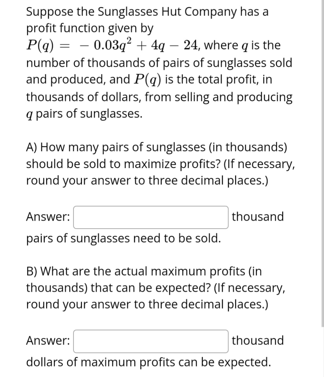 Suppose the Sunglasses Hut Company has a
profit function given by
P(q)
– 0.03q² + 4q − 24, where is the
number of thousands of pairs of sunglasses sold
and produced, and P(q) is the total profit, in
thousands of dollars, from selling and producing
q pairs of sunglasses.
=
A) How many pairs of sunglasses (in thousands)
should be sold to maximize profits? (If necessary,
round your answer to three decimal places.)
Answer:
pairs of sunglasses need to be sold.
thousand
B) What are the actual maximum profits (in
thousands) that can be expected? (If necessary,
round your answer to three decimal places.)
Answer:
thousand
dollars of maximum profits can be expected.