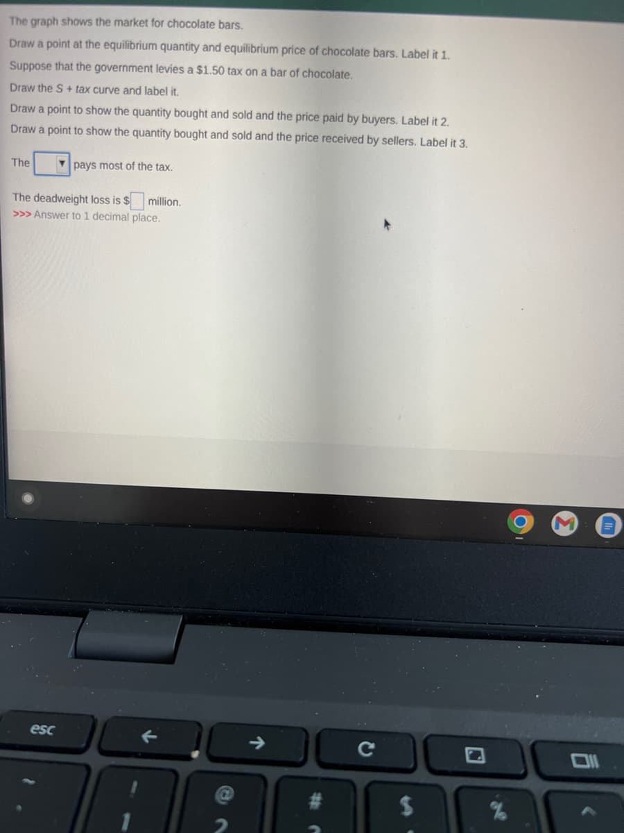 The graph shows the market for chocolate bars.
Draw a point at the equilibrium quantity and equilibrium price of chocolate bars. Label it 1.
Suppose that the government levies a $1.50 tax on a bar of chocolate.
Draw the S+ tax curve and label it.
Draw a point to show the quantity bought and sold and the price paid by buyers. Label it 2.
Draw a point to show the quantity bought and sold and the price received by sellers. Label it 3.
The
pays most of the tax.
The deadweight loss is $ million.
>>> Answer to 1 decimal place.
esc
↑
с
$
%