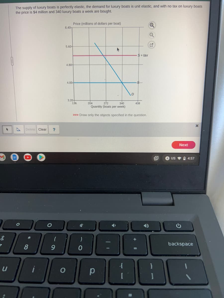 The supply of luxury boats is perfectly elastic, the demand for luxury boats is unit elastic, and with no tax on luxury boats
the price is $4 million and 340 luxury boats a week are bought.
7
Delete Clear
&
³:
8
*
O
?
(
9
6.40
5.60-
Price (millions of dollars per boat)
4.80-
O
4.00-
3.20+
136
>>> Draw only the objects
)
0
204
340
272
Quantity (boats per week)
o
р
▸
TI
D
$+tax
408
specified in the question.
Q
Q
G
Next
US 4:57
backspace