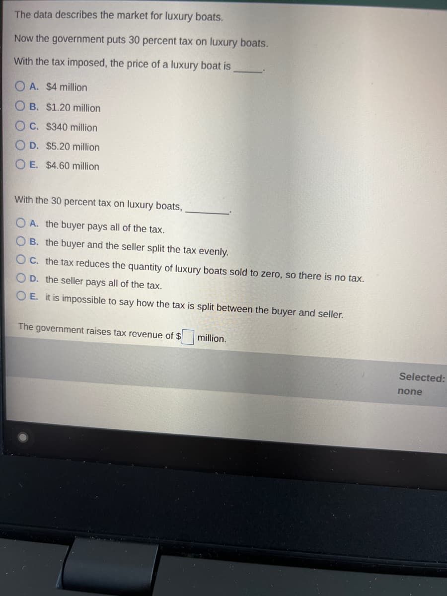 The data describes the market for luxury boats.
Now the government puts 30 percent tax on luxury boats.
With the tax imposed, the price of a luxury boat is
A. $4 million
OB. $1.20 million
OC. $340 million
OD. $5.20 million
OE. $4.60 million
With the 30 percent tax on luxury boats,
A. the buyer pays all of the tax.
B. the buyer and the seller split the tax evenly.
OC. the tax reduces the quantity of luxury boats sold to zero, so there is no tax.
D. the seller pays all of the tax.
OE. it is impossible to say how the tax is split between the buyer and seller.
The government raises tax revenue of $
million.
Selected:
none
