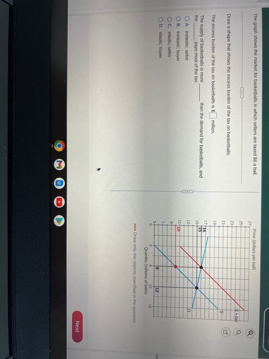 The graph shows the market for basketballs in which sellers are taxed $6 a ball.
Draw a shape that shows the excess burden of the tax on basketballs.
The excess burden of the tax on basketballs is $ million.
The supply of basketballs is more
the
pays most of the tax.
OA. inelastic; seller
OB. inelastic; buyer
OC. elastic; seller
OD. elastic; buyer
than the demand for basketballs, and
C
27-
25-
23-
21-
19-
17- 16
15
15-
13-
11-10
9-
7-
Price (dollars per ball)
5-
0
18
12
$+tax
+S
16
D
12
Quantity (millions of balls)
>>> Draw only the objects specified in the question.
OU
Next
mp