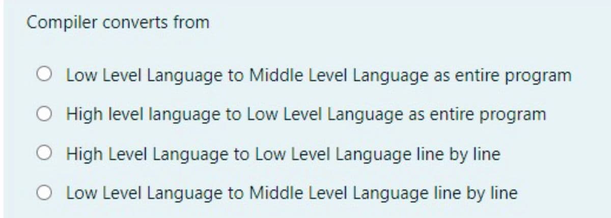 Compiler converts from
O Low Level Language to Middle Level Language as entire program
O High level language to Low Level Language as entire program
O High Level Language to Low Level Language line by line
O Low Level Language to Middle Level Language line by line
