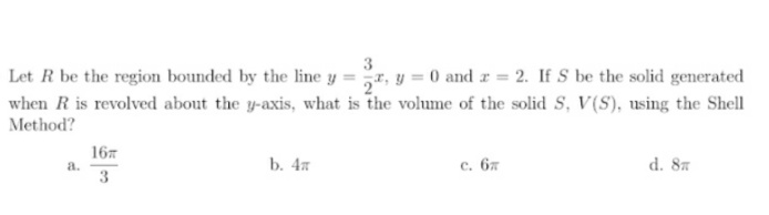 3
Let R be the region bounded by the line y =r, y = 0 and r = 2. If S be the solid generated
when R is revolved about the y-axis, what is the volume of the solid S, V(S), using the Shell
Method?
167
a.
3
b. 4x
с. 6л
d. 87
