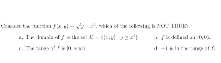 Consider the function f(x, y) = Vy – x², which of the following is NOT TRUE?
a. The domain of f is the set D {(x, y): y 2 a}.
b. f is defined on (0,0).
c. The range of f is (0, +o0).
d. -1 is in the range of f.
