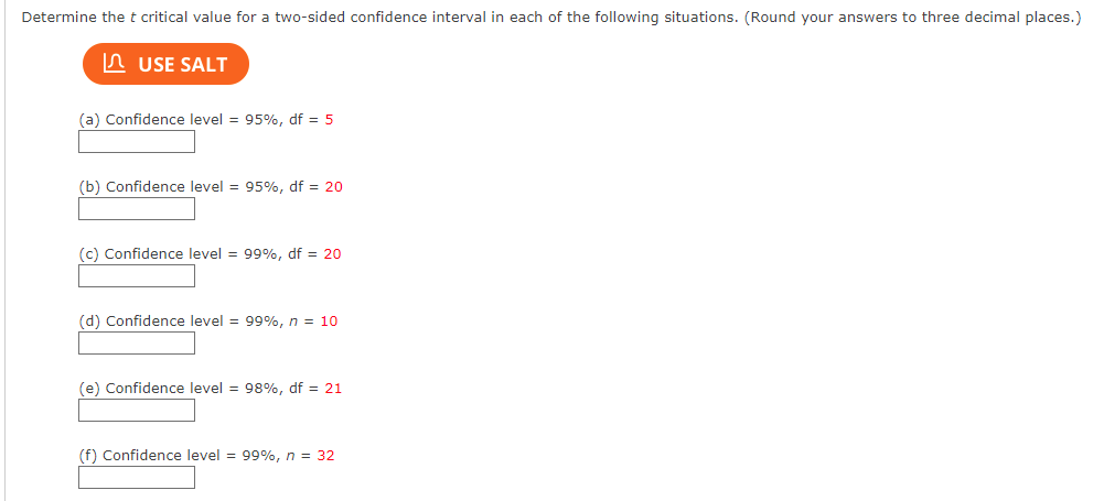 Determine the t critical value for a two-sided confidence interval in each of the following situations. (Round your answers to three decimal places.)
USE SALT
(a) Confidence level = 95%, df = 5
(b) Confidence level = 95%, df = 20
(c) Confidence level = 99%, df = 20
(d) Confidence level = 99%, n = 10
(e) Confidence level = 98%, df = 21
(f) Confidence level = 99%, n = 32