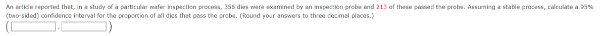 An article reported that, in a study of a particular wafer inspection process, 356 dies were examined by an inspection probe and 213 of these passed the probe. Assuming a stable process, calculate a 95%
(two-sided) confidence interval for the proportion of all dies that pass the probe. (Round your answers to three decimal places.)